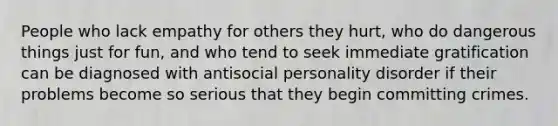 People who lack empathy for others they hurt, who do dangerous things just for fun, and who tend to seek immediate gratification can be diagnosed with antisocial personality disorder if their problems become so serious that they begin committing crimes.