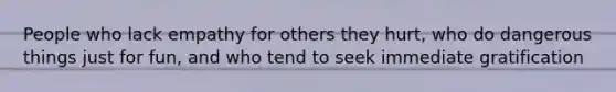 People who lack empathy for others they hurt, who do dangerous things just for fun, and who tend to seek immediate gratification