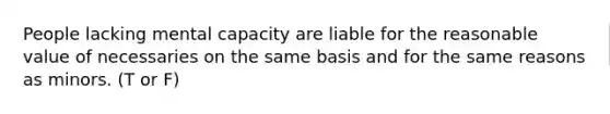 People lacking mental capacity are liable for the reasonable value of necessaries on the same basis and for the same reasons as minors. (T or F)