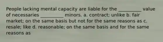 People lacking mental capacity are liable for the __________ value of necessaries __________ minors. a. contract; unlike b. fair market; on the same basis but not for the same reasons as c. resale; like d. reasonable; on the same basis and for the same reasons as