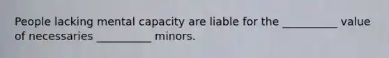 People lacking mental capacity are liable for the __________ value of necessaries __________ minors.