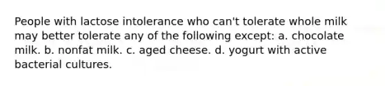 People with lactose intolerance who can't tolerate whole milk may better tolerate any of the following except: a. chocolate milk. b. nonfat milk. c. aged cheese. d. yogurt with active bacterial cultures.