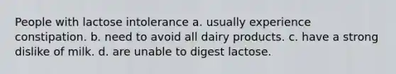 People with lactose intolerance a. usually experience constipation. b. need to avoid all dairy products. c. have a strong dislike of milk. d. are unable to digest lactose.