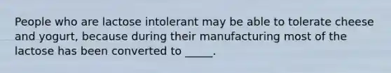 People who are lactose intolerant may be able to tolerate cheese and yogurt, because during their manufacturing most of the lactose has been converted to _____.