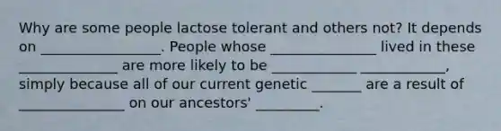 Why are some people lactose tolerant and others not? It depends on _________________. People whose _______________ lived in these ______________ are more likely to be ____________ ____________, simply because all of our current genetic _______ are a result of _______________ on our ancestors' _________.