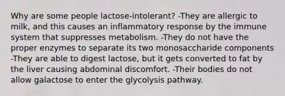 Why are some people lactose-intolerant? -They are allergic to milk, and this causes an inflammatory response by the immune system that suppresses metabolism. -They do not have the proper enzymes to separate its two monosaccharide components -They are able to digest lactose, but it gets converted to fat by the liver causing abdominal discomfort. -Their bodies do not allow galactose to enter the glycolysis pathway.