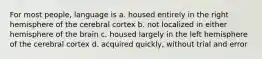 For most people, language is a. housed entirely in the right hemisphere of the cerebral cortex b. not localized in either hemisphere of the brain c. housed largely in the left hemisphere of the cerebral cortex d. acquired quickly, without trial and error