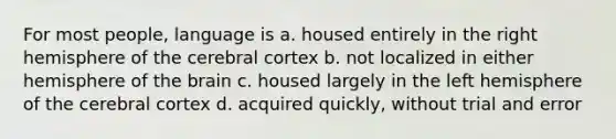 For most people, language is a. housed entirely in the right hemisphere of the cerebral cortex b. not localized in either hemisphere of the brain c. housed largely in the left hemisphere of the cerebral cortex d. acquired quickly, without trial and error