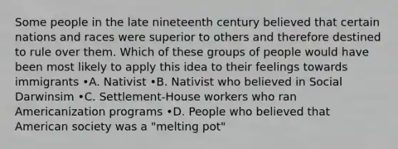 Some people in the late nineteenth century believed that certain nations and races were superior to others and therefore destined to rule over them. Which of these groups of people would have been most likely to apply this idea to their feelings towards immigrants •A. Nativist •B. Nativist who believed in Social Darwinsim •C. Settlement-House workers who ran Americanization programs •D. People who believed that American society was a "melting pot"