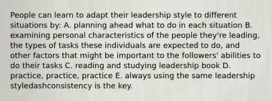 People can learn to adapt their leadership style to different situations​ by: A. planning ahead what to do in each situation B. examining personal characteristics of the people​ they're leading, the types of tasks these individuals are expected to​ do, and other factors that might be important to the​ followers' abilities to do their tasks C. reading and studying leadership book D. ​practice, practice, practice E. always using the same leadership styledashconsistency is the key.