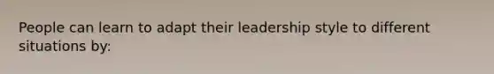 People can learn to adapt their leadership style to different situations​ by: