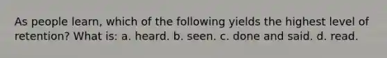 As people learn, which of the following yields the highest level of retention? What is: a. heard. b. seen. c. done and said. d. read.