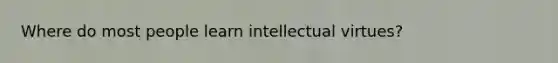 Where do most people learn intellectual virtues?