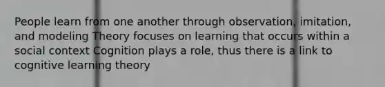 People learn from one another through observation, imitation, and modeling Theory focuses on learning that occurs within a social context Cognition plays a role, thus there is a link to cognitive learning theory