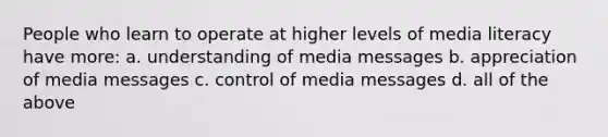 People who learn to operate at higher levels of media literacy have more: a. understanding of media messages b. appreciation of media messages c. control of media messages d. all of the above