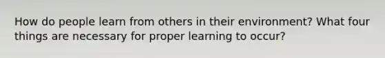 How do people learn from others in their environment? What four things are necessary for proper learning to occur?