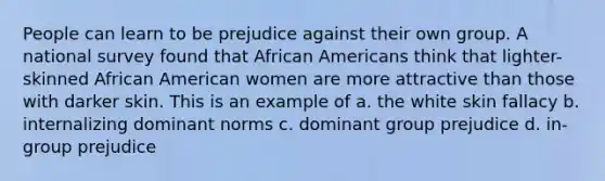 People can learn to be prejudice against their own group. A national survey found that African Americans think that lighter-skinned African American women are more attractive than those with darker skin. This is an example of a. the white skin fallacy b. internalizing dominant norms c. dominant group prejudice d. in-group prejudice