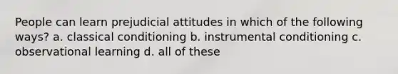 People can learn prejudicial attitudes in which of the following ways? a. classical conditioning b. instrumental conditioning c. observational learning d. all of these