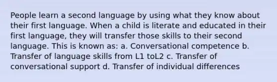 People learn a second language by using what they know about their first language. When a child is literate and educated in their first language, they will transfer those skills to their second language. This is known as: a. Conversational competence b. Transfer of language skills from L1 toL2 c. Transfer of conversational support d. Transfer of individual differences