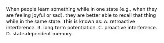 When people learn something while in one state (e.g., when they are feeling joyful or sad), they are better able to recall that thing while in the same state. This is known as: A. retroactive interference. B. long-term potentiation. C. proactive interference. D. state-dependent memory.