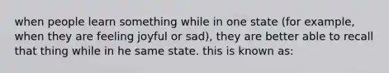 when people learn something while in one state (for example, when they are feeling joyful or sad), they are better able to recall that thing while in he same state. this is known as: