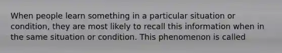 When people learn something in a particular situation or condition, they are most likely to recall this information when in the same situation or condition. This phenomenon is called
