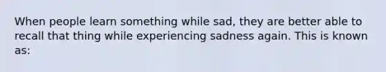 When people learn something while sad, they are better able to recall that thing while experiencing sadness again. This is known as: