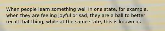 When people learn something well in one state, for example, when they are feeling joyful or sad, they are a ball to better recall that thing, while at the same state, this is known as