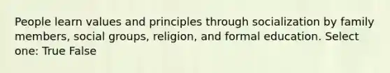 People learn values and principles through socialization by family members, social groups, religion, and formal education. Select one: True False