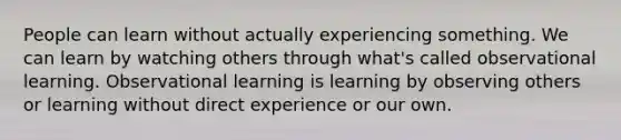 People can learn without actually experiencing something. We can learn by watching others through what's called observational learning. Observational learning is learning by observing others or learning without direct experience or our own.