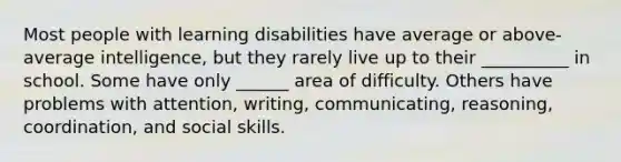 Most people with learning disabilities have average or above-average intelligence, but they rarely live up to their __________ in school. Some have only ______ area of difficulty. Others have problems with attention, writing, communicating, reasoning, coordination, and social skills.