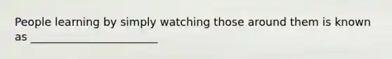 People learning by simply watching those around them is known as _______________________