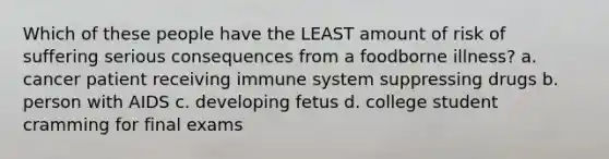 Which of these people have the LEAST amount of risk of suffering serious consequences from a foodborne illness? a. cancer patient receiving immune system suppressing drugs b. person with AIDS c. developing fetus d. college student cramming for final exams