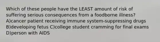 Which of these people have the LEAST amount of risk of suffering serious consequences from a foodborne illness? A)cancer patient receiving immune system-suppressing drugs B)developing fetus C)college student cramming for final exams D)person with AIDS