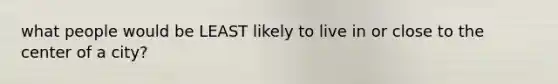 what people would be LEAST likely to live in or close to the center of a city?