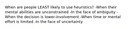 When are people LEAST likely to use heuristics? -When their mental abilities are unconstrained -In the face of ambiguity -When the decision is lower-involvement -When time or mental effort is limited -In the face of uncertainty