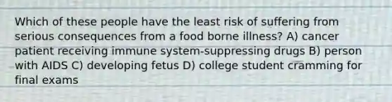 Which of these people have the least risk of suffering from serious consequences from a food borne illness? A) cancer patient receiving immune system-suppressing drugs B) person with AIDS C) developing fetus D) college student cramming for final exams