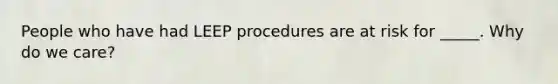 People who have had LEEP procedures are at risk for _____. Why do we care?