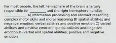 For most people, the left hemisphere of the brain is largely responsible for __________ and the right hemisphere handles _____________. A) information processing and abstract reasoning; complex motor skills and moral reasoning B) spatial abilities and negative emotion; verbal abilities and positive emotion C) verbal abilities and positive emotion; spatial abilities and negative emotion D) verbal and spatial abilities; positive and negative emotion