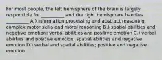 For most people, the left hemisphere of the brain is largely responsible for __________ and the right hemisphere handles __________ A.) information processing and abstract reasoning; complex motor skills and moral reasoning B.) spatial abilities and negative emotion; verbal abilities and positive emotion C.) verbal abilities and positive emotion; spatial abilities and negative emotion D.) verbal and spatial abilities; positive and negative emotion