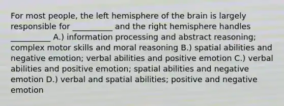 For most people, the left hemisphere of the brain is largely responsible for __________ and the right hemisphere handles __________ A.) information processing and abstract reasoning; complex motor skills and moral reasoning B.) spatial abilities and negative emotion; verbal abilities and positive emotion C.) verbal abilities and positive emotion; spatial abilities and negative emotion D.) verbal and spatial abilities; positive and negative emotion