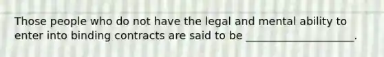 Those people who do not have the legal and mental ability to enter into binding contracts are said to be ____________________.