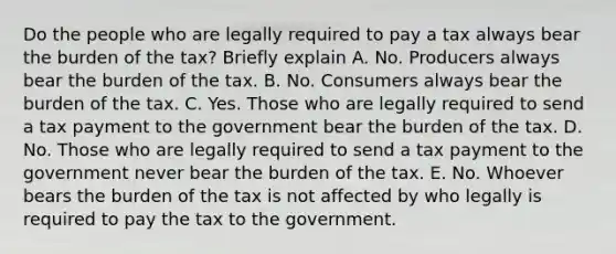 Do the people who are legally required to pay a tax always bear the burden of the​ tax? Briefly explain A. No. Producers always bear the burden of the tax. B. No. Consumers always bear the burden of the tax. C. Yes. Those who are legally required to send a tax payment to the government bear the burden of the tax. D. No. Those who are legally required to send a tax payment to the government never bear the burden of the tax. E. No. Whoever bears the burden of the tax is not affected by who legally is required to pay the tax to the government.