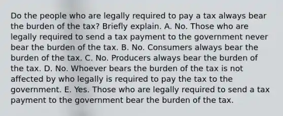 Do the people who are legally required to pay a tax always bear the burden of the​ tax? Briefly explain. A. No. Those who are legally required to send a tax payment to the government never bear the burden of the tax. B. No. Consumers always bear the burden of the tax. C. No. Producers always bear the burden of the tax. D. No. Whoever bears the burden of the tax is not affected by who legally is required to pay the tax to the government. E. Yes. Those who are legally required to send a tax payment to the government bear the burden of the tax.