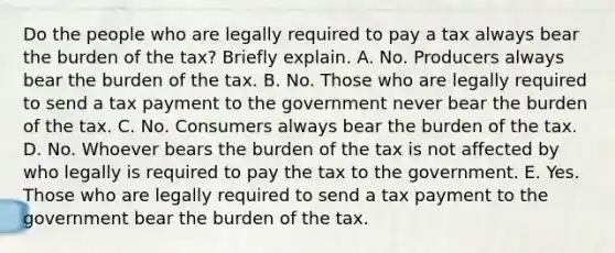 Do the people who are legally required to pay a tax always bear the burden of the​ tax? Briefly explain. A. No. Producers always bear the burden of the tax. B. No. Those who are legally required to send a tax payment to the government never bear the burden of the tax. C. No. Consumers always bear the burden of the tax. D. No. Whoever bears the burden of the tax is not affected by who legally is required to pay the tax to the government. E. Yes. Those who are legally required to send a tax payment to the government bear the burden of the tax.