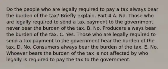 Do the people who are legally required to pay a tax always bear the burden of the​ tax? Briefly explain. Part 4 A. No. Those who are legally required to send a tax payment to the government never bear the burden of the tax. B. No. Producers always bear the burden of the tax. C. Yes. Those who are legally required to send a tax payment to the government bear the burden of the tax. D. No. Consumers always bear the burden of the tax. E. No. Whoever bears the burden of the tax is not affected by who legally is required to pay the tax to the government.