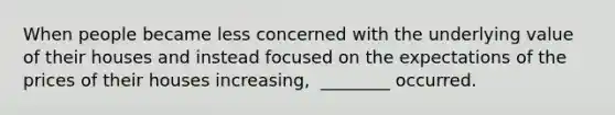When people became less concerned with the underlying value of their houses and instead focused on the expectations of the prices of their houses​ increasing, ​ ________ occurred.