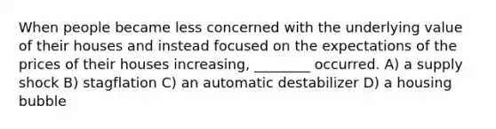 When people became less concerned with the underlying value of their houses and instead focused on the expectations of the prices of their houses increasing, ________ occurred. A) a supply shock B) stagflation C) an automatic destabilizer D) a housing bubble