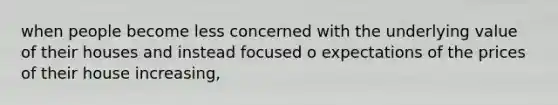 when people become less concerned with the underlying value of their houses and instead focused o expectations of the prices of their house increasing,