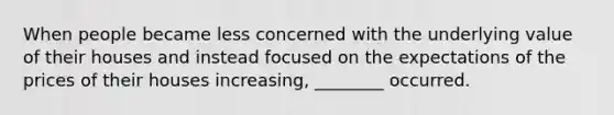 When people became less concerned with the underlying value of their houses and instead focused on the expectations of the prices of their houses increasing, ________ occurred.